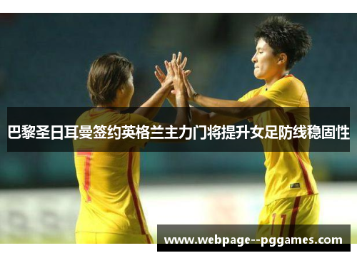 巴黎圣日耳曼签约英格兰主力门将提升女足防线稳固性