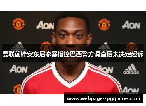 曼联前锋安东尼家暴指控巴西警方调查后未决定起诉 曼联前锋安东尼家暴指控巴西警方调查后未决定起诉